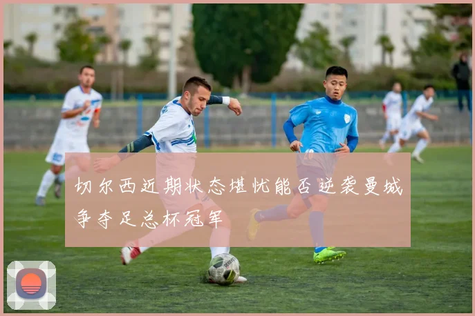 切尔西近期状态堪忧能否逆袭曼城争夺足总杯冠军