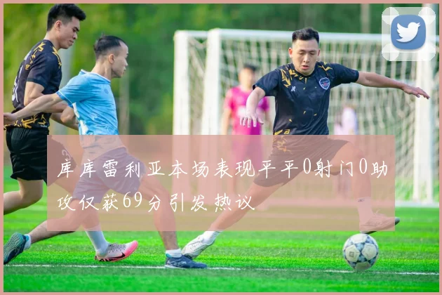 库库雷利亚本场表现平平0射门0助攻仅获69分引发热议