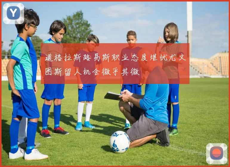 道格拉斯路易斯职业态度堪忧尤文图斯留人机会微乎其微