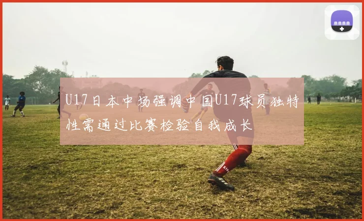 U17日本中场强调中国U17球员独特性需通过比赛检验自我成长