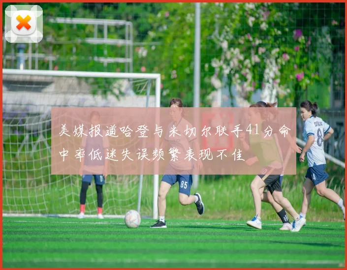 美媒报道哈登与米切尔联手41分命中率低迷失误频繁表现不佳
