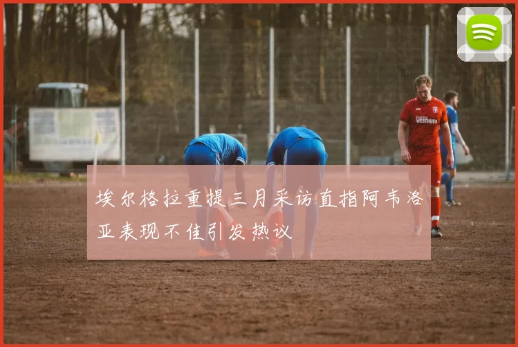 埃尔格拉重提三月采访直指阿韦洛亚表现不佳引发热议