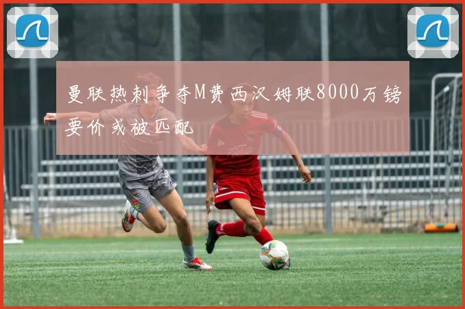 曼联热刺争夺M费西汉姆联8000万镑要价或被匹配