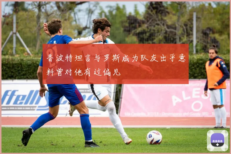 香波特坦言与罗斯成为队友出乎意料曾对他有过偏见