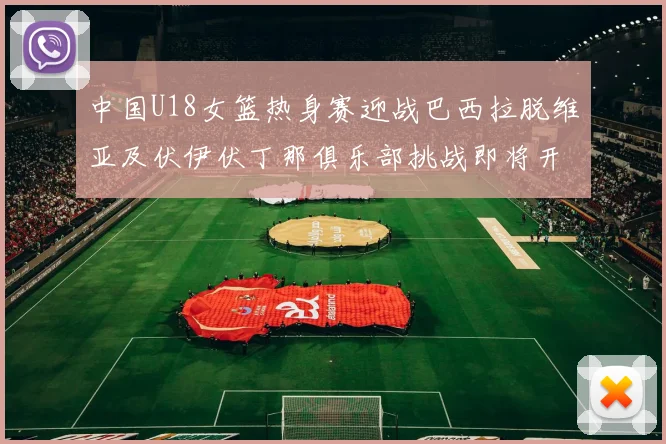 中国U18女篮热身赛迎战巴西拉脱维亚及伏伊伏丁那俱乐部挑战即将开启