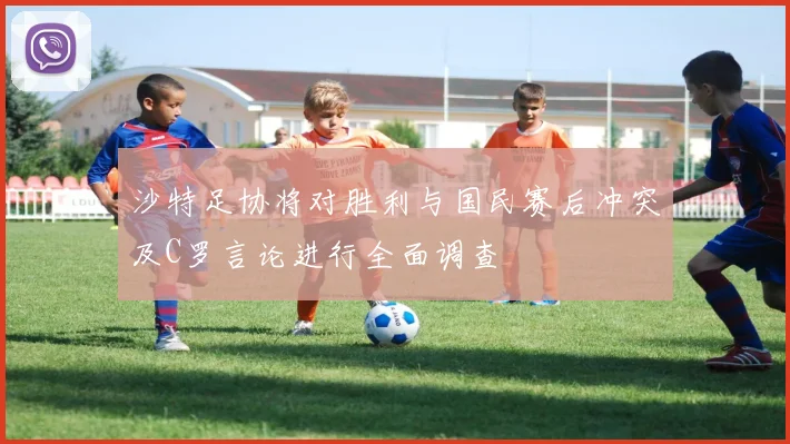 沙特足协将对胜利与国民赛后冲突及C罗言论进行全面调查