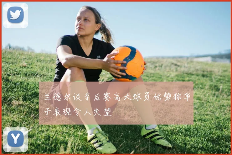 兰德尔谈季后赛高大球员优势称华子表现令人失望