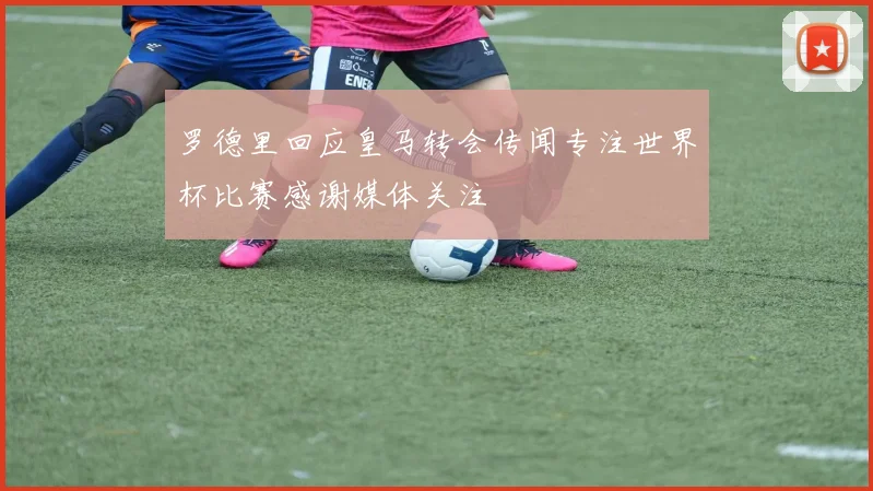 罗德里回应皇马转会传闻专注世界杯比赛感谢媒体关注