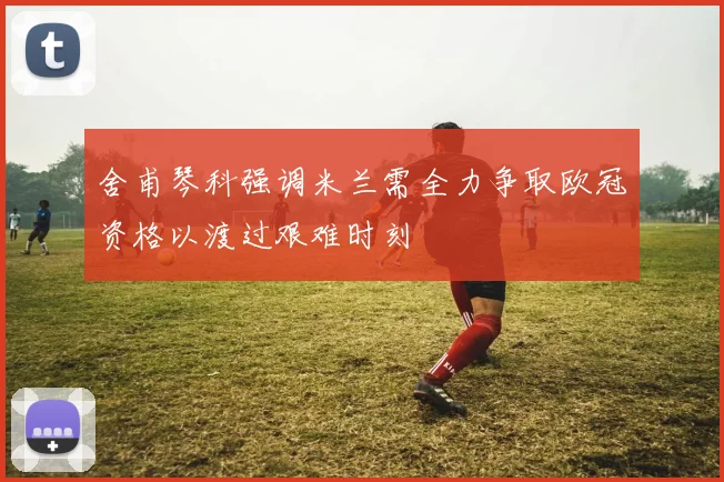 舍甫琴科强调米兰需全力争取欧冠资格以渡过艰难时刻