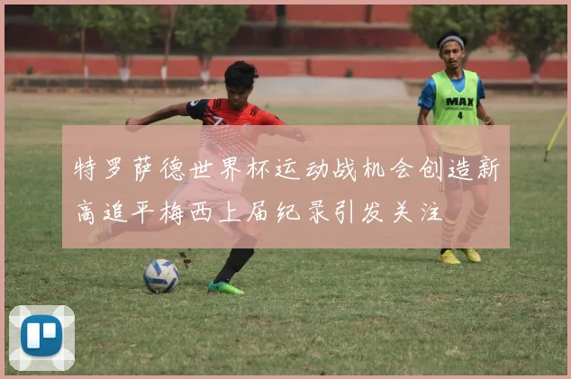 特罗萨德世界杯运动战机会创造新高追平梅西上届纪录引发关注
