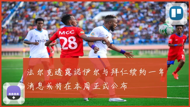 法尔克透露诺伊尔与拜仁续约一年消息或将在本周正式公布