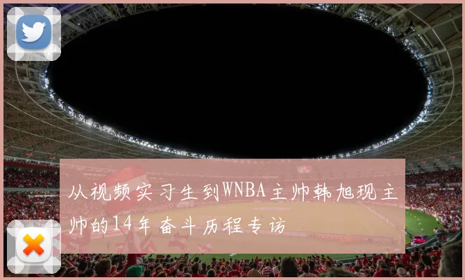 从视频实习生到WNBA主帅韩旭现主帅的14年奋斗历程专访
